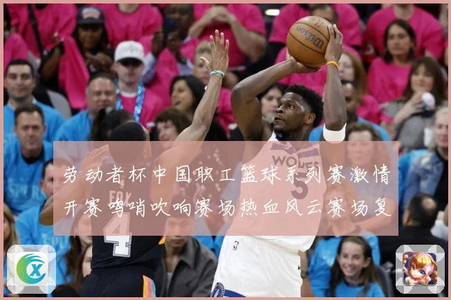 劳动者杯中国职工篮球系列赛激情开赛鸣哨吹响赛场热血风云赛场复盘-深度解析