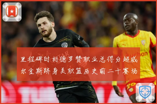 里程碑时刻德罗赞职业总得分超威尔金斯跻身美职篮历史前二十赛场复盘-深度解析