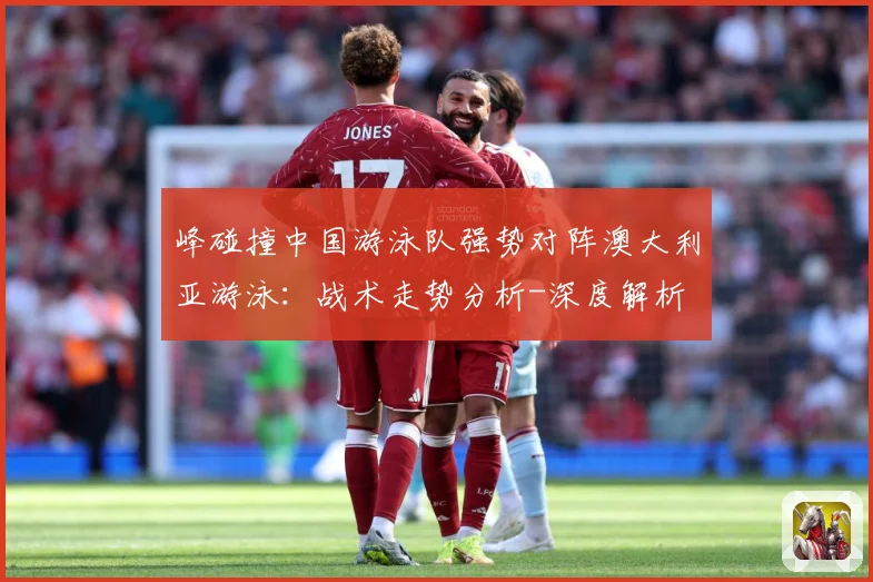 峰碰撞中国游泳队强势对阵澳大利亚游泳：战术走势分析-深度解析