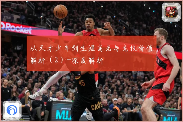 从天才少年到生涯高光与竞技价值解析（2）-深度解析