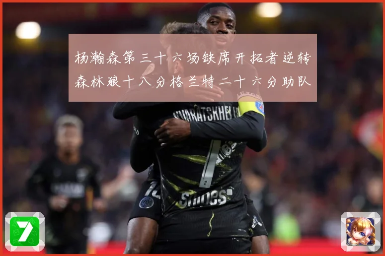 杨瀚森第三十六场缺席开拓者逆转森林狼十八分格兰特二十六分助队专题观察-深度解析