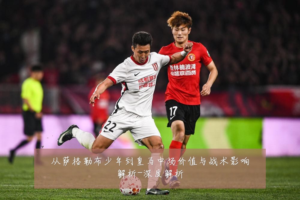 从萨格勒布少年到皇马中场价值与战术影响解析-深度解析